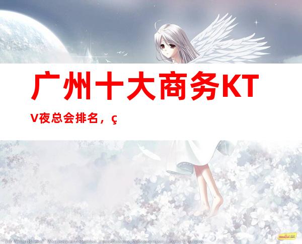 广州十大商务KTV夜总会排名，玩过不后悔KTV介绍详情