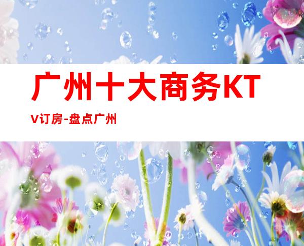 广州十大商务KTV订房-盘点广州十大商务KTV优势