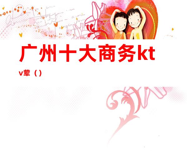 广州十大商务ktv荤()