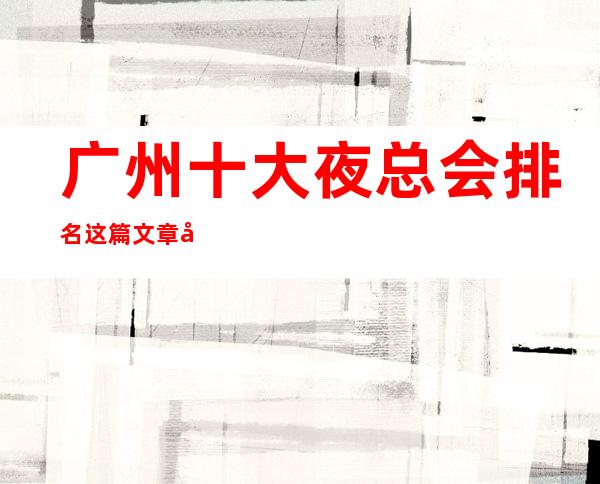 广州十大夜总会排名这篇文章告诉你少踩坑