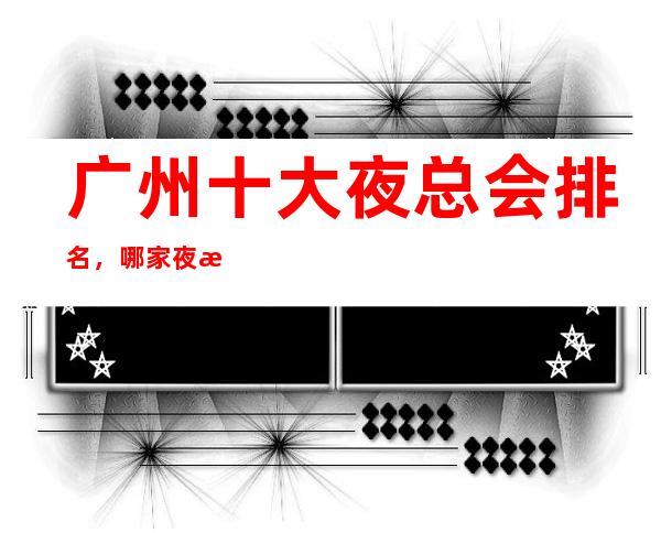 广州十大夜总会排名,哪家夜总会比较好
