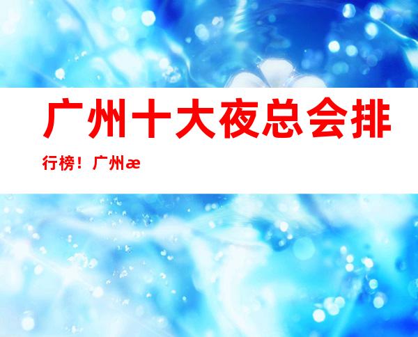 广州十大夜总会排行榜！广州更高档鼎夜总会信息都在这里！