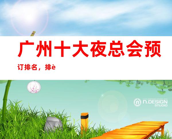 广州十大夜总会预订排名,排行好玩的夜总会更强介绍 – 广州天河商务KTV