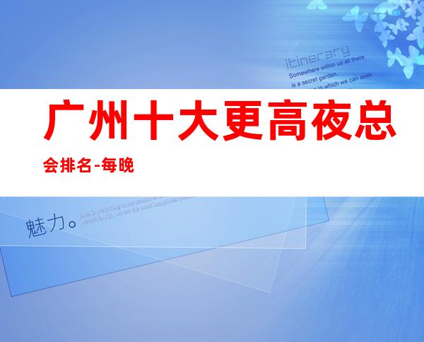 广州十大更高夜总会排名-每晚精彩不断-玩出新花样