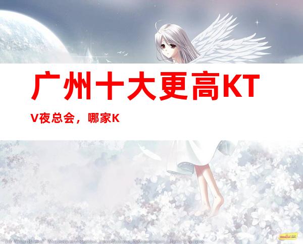 广州十大更高KTV夜总会，哪家KTV夜总会好玩？