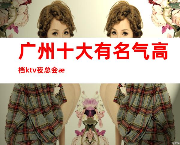 广州十大有名气高档ktv夜总会排名档次消费情况