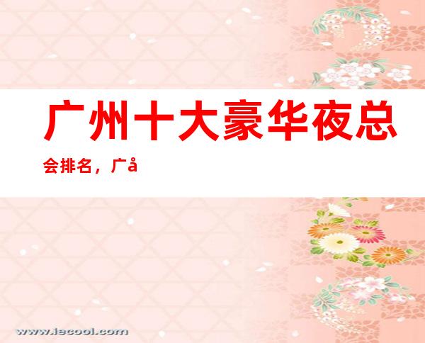 广州十大豪华夜总会排名，广州KTV好玩夜总会排行一览