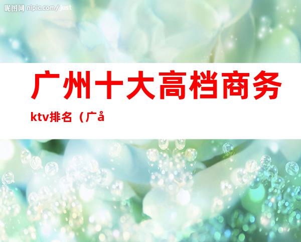 广州十大高档商务ktv排名(广州最高端ktv)
