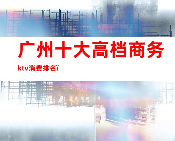 广州十大高档商务ktv消费排名（广州哪个ktv最豪华消费高）