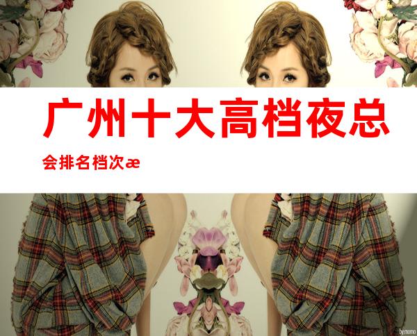 广州十大高档夜总会排名档次消费情况-高端KTV会所排名
