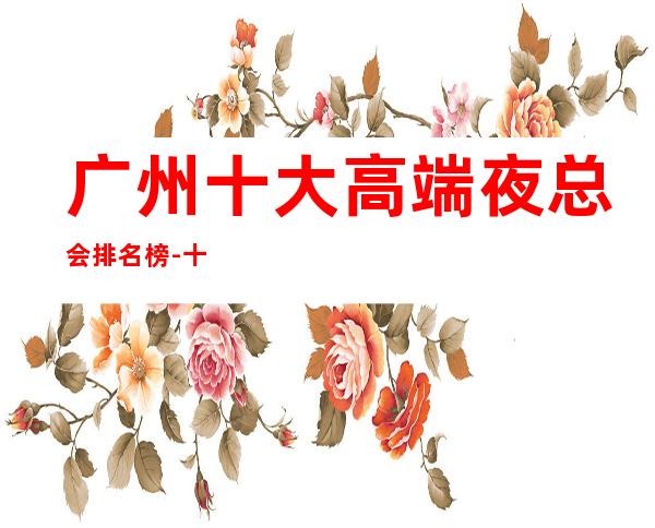 广州十大高端夜总会排名榜-十大商务KTV档次介绍