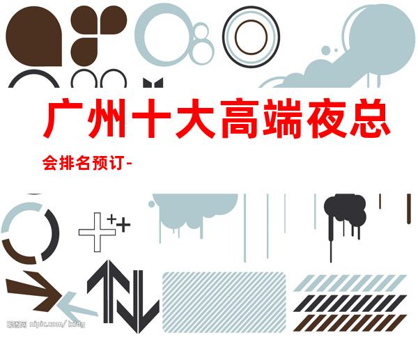 广州十大高端夜总会排名预订-高档夜总会商务首 选