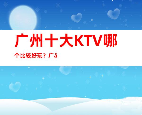 广州十大KTV哪个比较好玩？广州全市夜总会订房