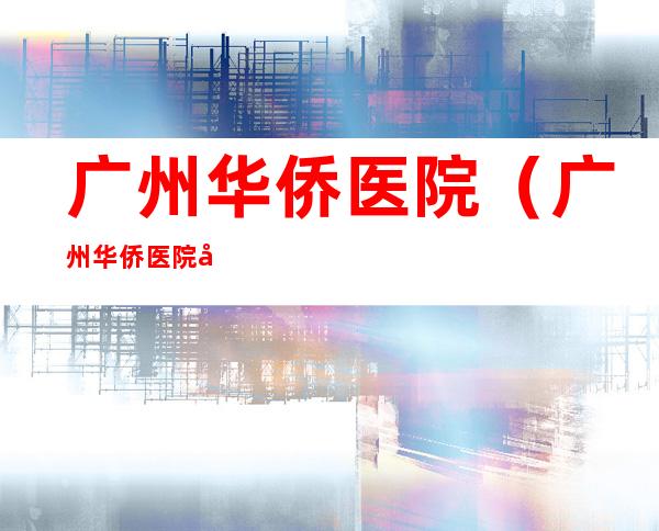 广州华侨医院(广州华侨医院地址)