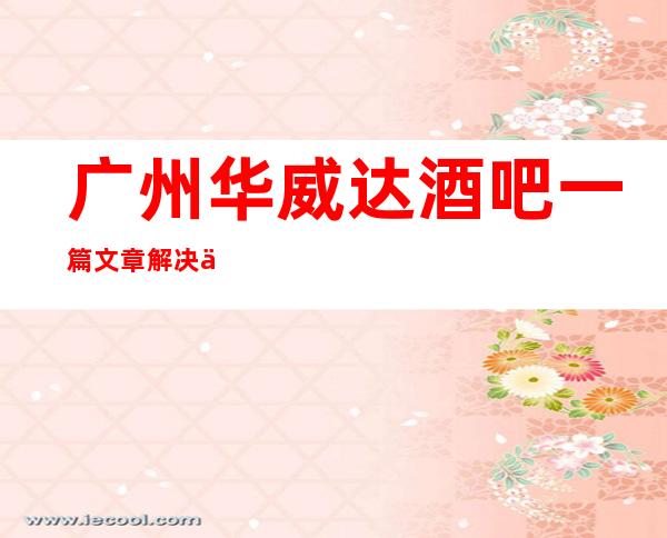 广州华威达酒吧一篇文章解决你平平无奇的夜晚