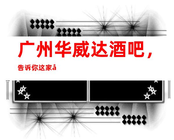 广州华威达酒吧,告诉你这家包厢消费真实情况