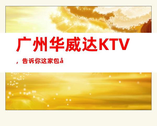 广州华威达KTV，告诉你这家包厢小费真实情况 – 广州天河商务KTV
