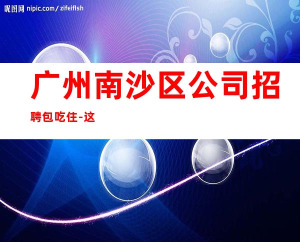 广州南沙区公司招聘包吃住-这里赚有保障