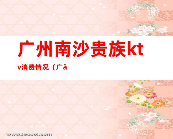 广州南沙贵族ktv消费情况(广州南沙贵族ktv消费情况如何)