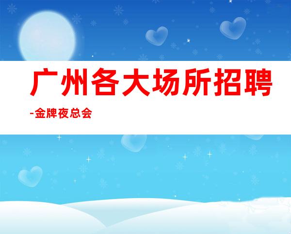广州各大场所招聘-金牌夜总会总监在线招聘员工