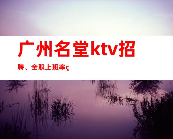 广州名堂ktv招聘、全职上班率翻房多多