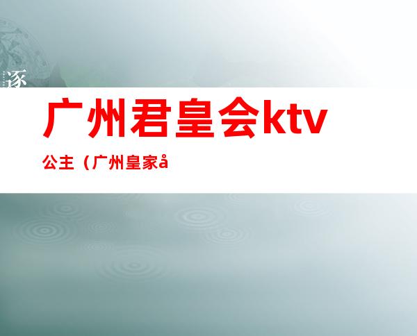 广州君皇会ktv公主（广州皇家公馆ktv）
