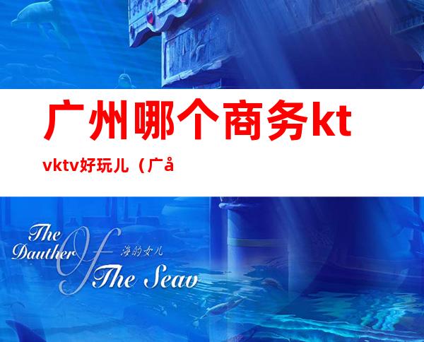 广州哪个商务ktvktv好玩儿(广州高档商务ktv)