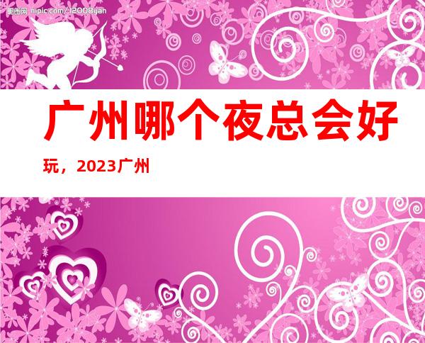广州哪个夜总会好玩，2023广州夜总会更新排名