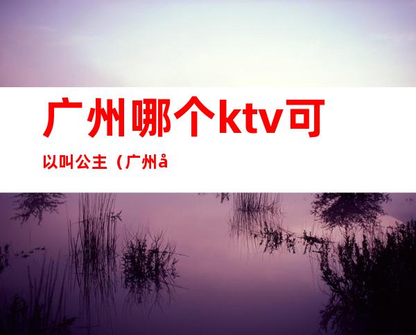广州哪个ktv可以叫公主(广州哪家ktv公主可以带出去)