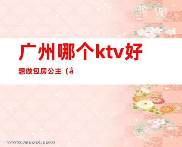 广州哪个ktv好想做包房公主(广州哪个ktv好想做包房公主的)