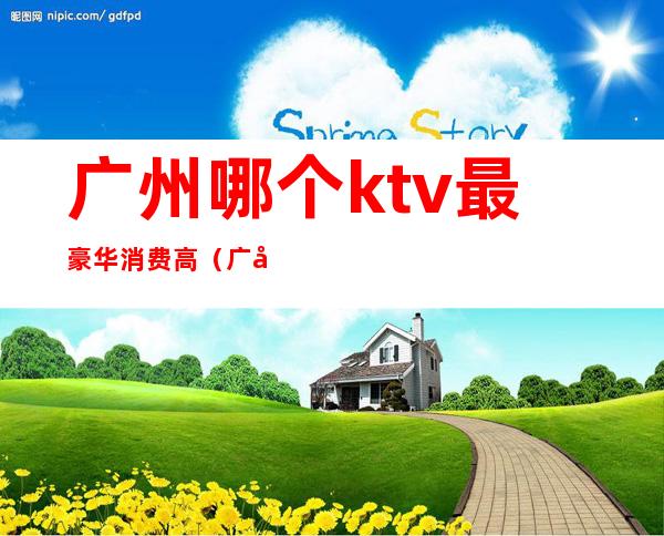 广州哪个ktv最豪华消费高(广州哪个ktv档次最高)