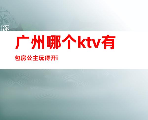 广州哪个ktv有包房公主玩得开(广州天河区带公主的KTV)