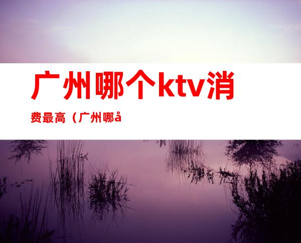 广州哪个ktv消费最高(广州哪家ktv歌最多)