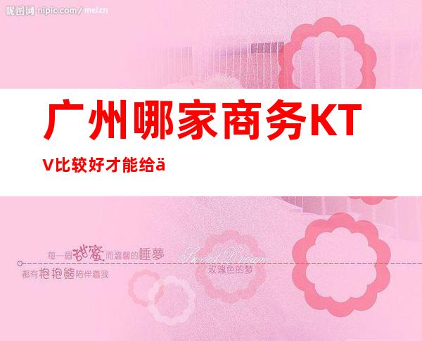 广州哪家商务KTV比较好 才能给你带来不一样的夜总会体验