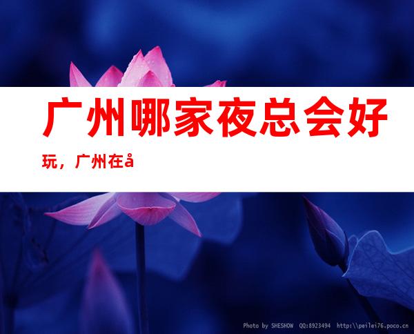 广州哪家夜总会好玩,广州在哪找到好玩夜总会进来告诉你