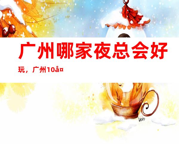 广州哪家夜总会好玩，广州10大夜总会哪家档次高