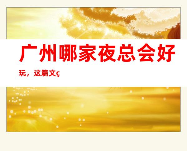 广州哪家夜总会好玩，这篇文章告诉你去哪里寻找好玩地方