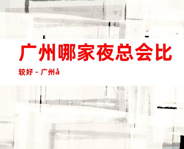 广州哪家夜总会比较好-广州十大商务KTV排行