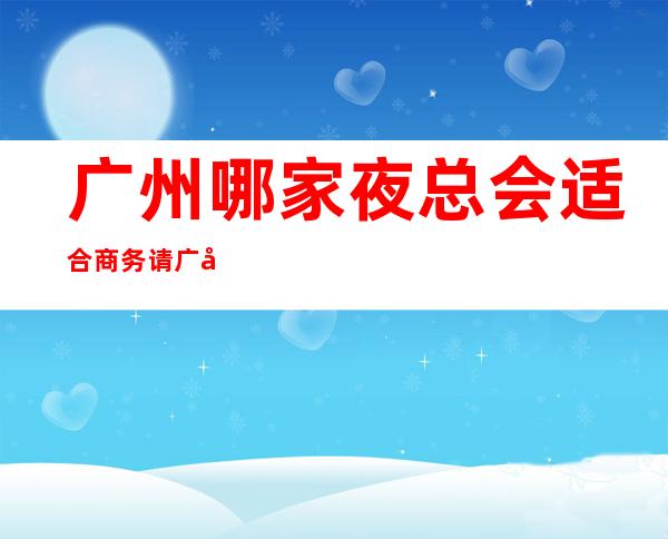 广州哪家夜总会适合商务请.广州经典KTV口碑好不好 – 广州天河商务KTV