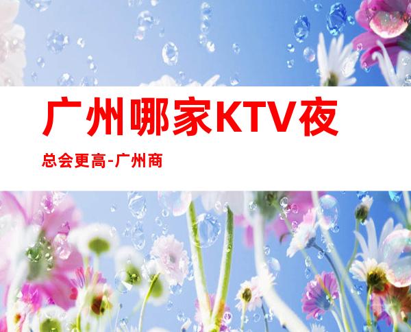 广州哪家KTV夜总会更高-广州商务KTV预定及夜总会排行
