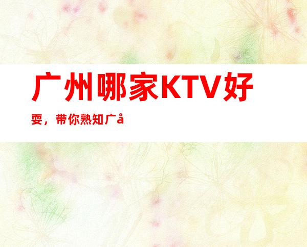 广州哪家KTV好耍，带你熟知广州夜晚好玩好耍KTV