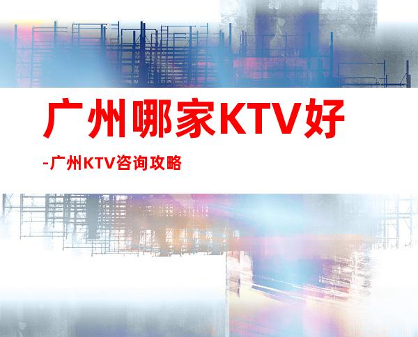 广州哪家KTV好-广州KTV咨询攻略 – 常州金坛商务KTV_重复