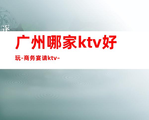广州哪家ktv好玩-商务宴请ktv – 广州番禺商务KTV