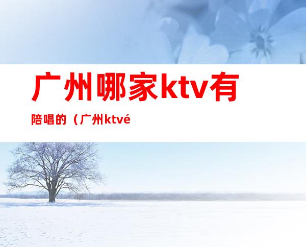 广州哪家ktv有陪唱的(广州ktv陪唱多少钱一个)