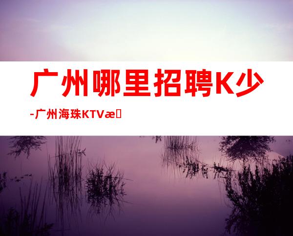 广州哪里招聘K少-广州海珠KTV招聘少爷（急需10名）