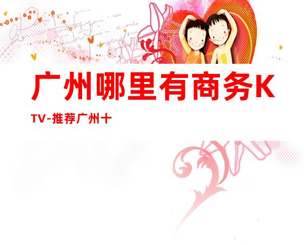 广州哪里有商务KTV-推荐广州十大更出名商务KTV预订