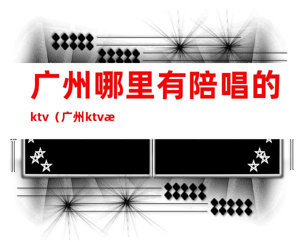 广州哪里有陪唱的ktv(广州ktv有没有男陪唱)