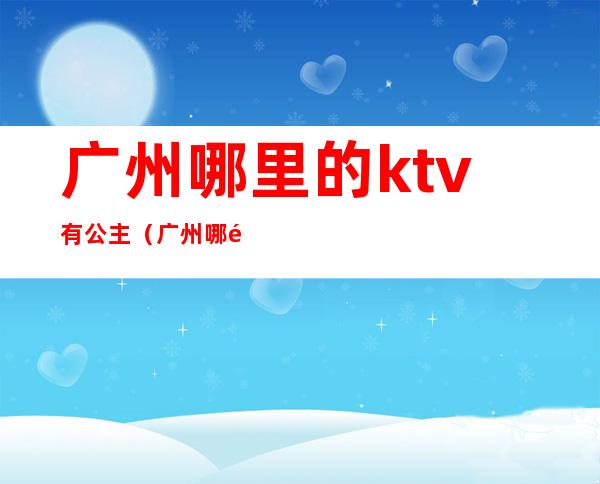 广州哪里的ktv有公主(广州哪里的ktv有公主房)