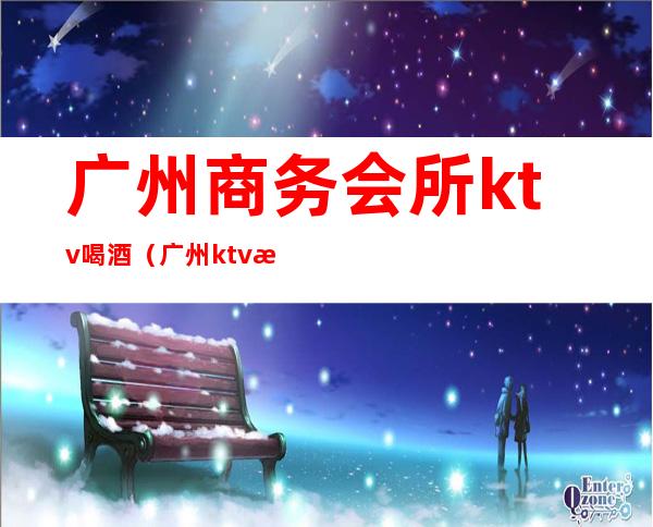 广州商务会所ktv喝酒(广州ktv消费)