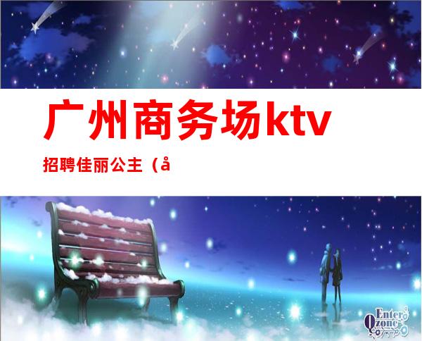 广州商务场ktv招聘佳丽公主（广州ktv招聘模特佳丽）